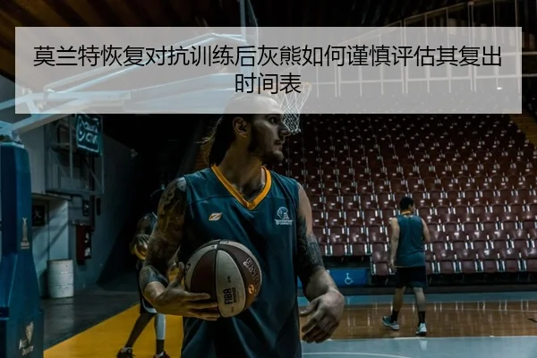 莫兰特恢复对抗训练后灰熊如何谨慎评估其复出时间表