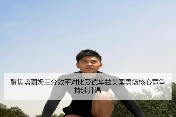 聚焦塔图姆三分效率对比爱德华兹美国男篮核心竞争持续升温